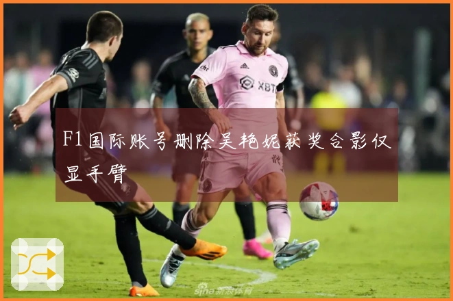 F1国际账号删除吴艳妮获奖合影仅显手臂