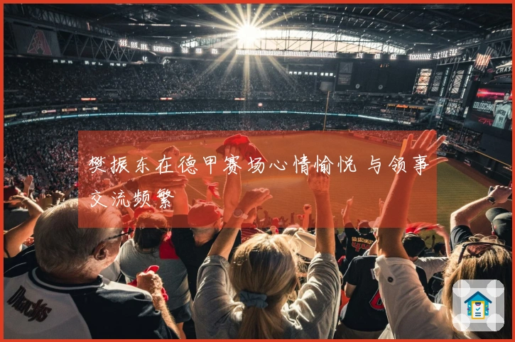 樊振东在德甲赛场心情愉悦 与领事交流频繁