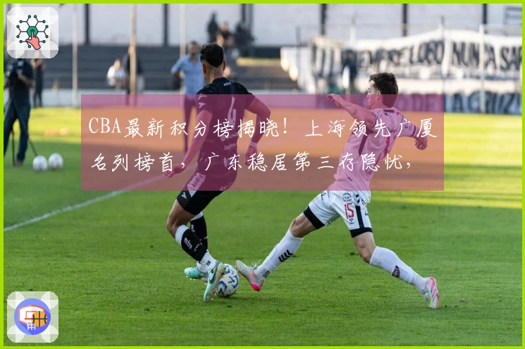 CBA最新积分榜揭晓！上海领先广厦名列榜首，广东稳居第三存隐忧，七队竞争激烈