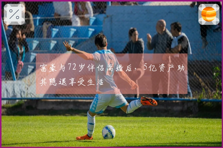 富豪与72岁伴侣离婚后，5亿资产助其隐退享受生活