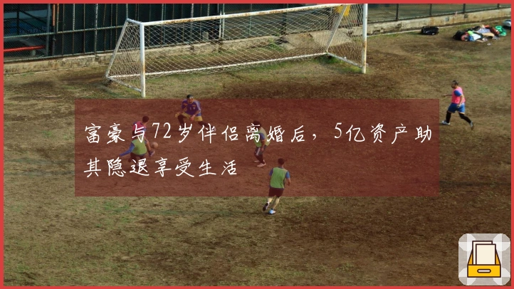 富豪与72岁伴侣离婚后，5亿资产助其隐退享受生活