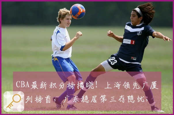 CBA最新积分榜揭晓！上海领先广厦名列榜首，广东稳居第三存隐忧，七队竞争激烈