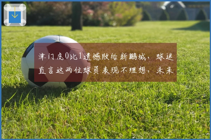 津门虎0比1遗憾败给新鹏城，球迷直言这两位球员表现不理想，未来亟需提升。